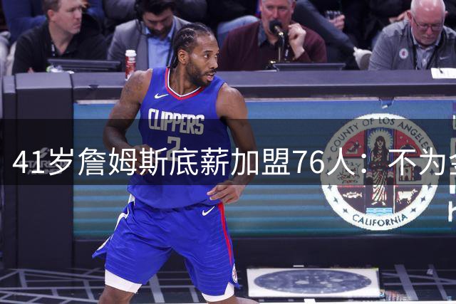 41岁詹姆斯底薪加盟76人：不为金钱只为最后的冠军梦想